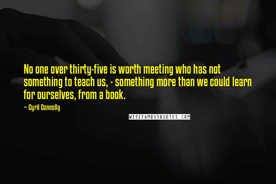 Cyril Connolly Quotes: No one over thirty-five is worth meeting who has not something to teach us, - something more than we could learn for ourselves, from a book.