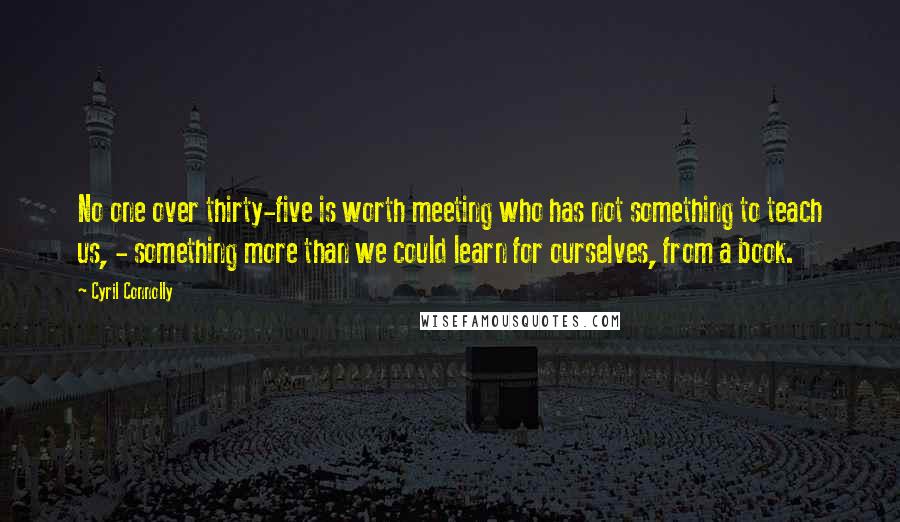Cyril Connolly Quotes: No one over thirty-five is worth meeting who has not something to teach us, - something more than we could learn for ourselves, from a book.