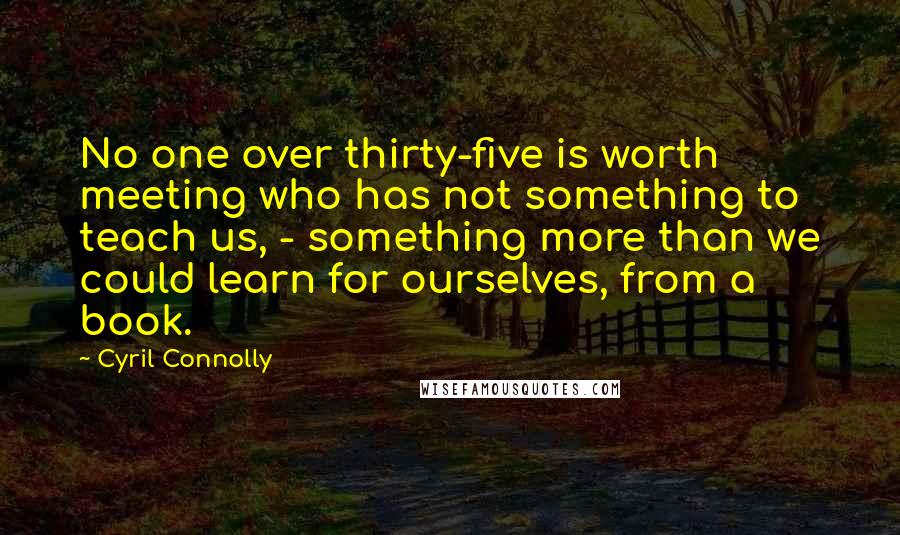 Cyril Connolly Quotes: No one over thirty-five is worth meeting who has not something to teach us, - something more than we could learn for ourselves, from a book.