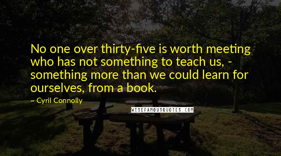 Cyril Connolly Quotes: No one over thirty-five is worth meeting who has not something to teach us, - something more than we could learn for ourselves, from a book.