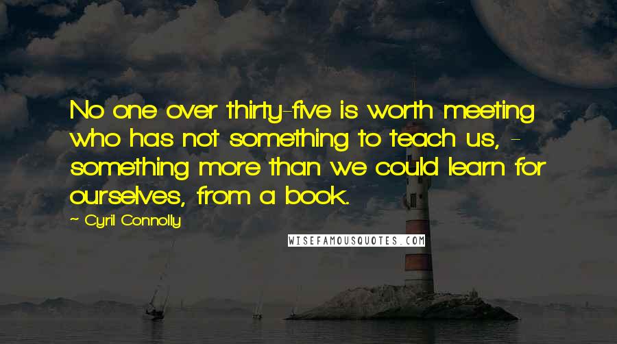 Cyril Connolly Quotes: No one over thirty-five is worth meeting who has not something to teach us, - something more than we could learn for ourselves, from a book.