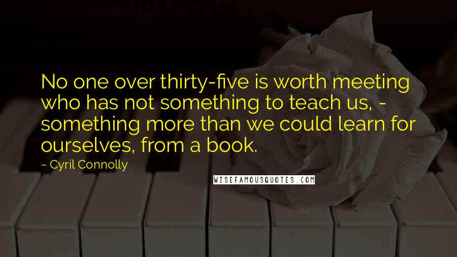 Cyril Connolly Quotes: No one over thirty-five is worth meeting who has not something to teach us, - something more than we could learn for ourselves, from a book.