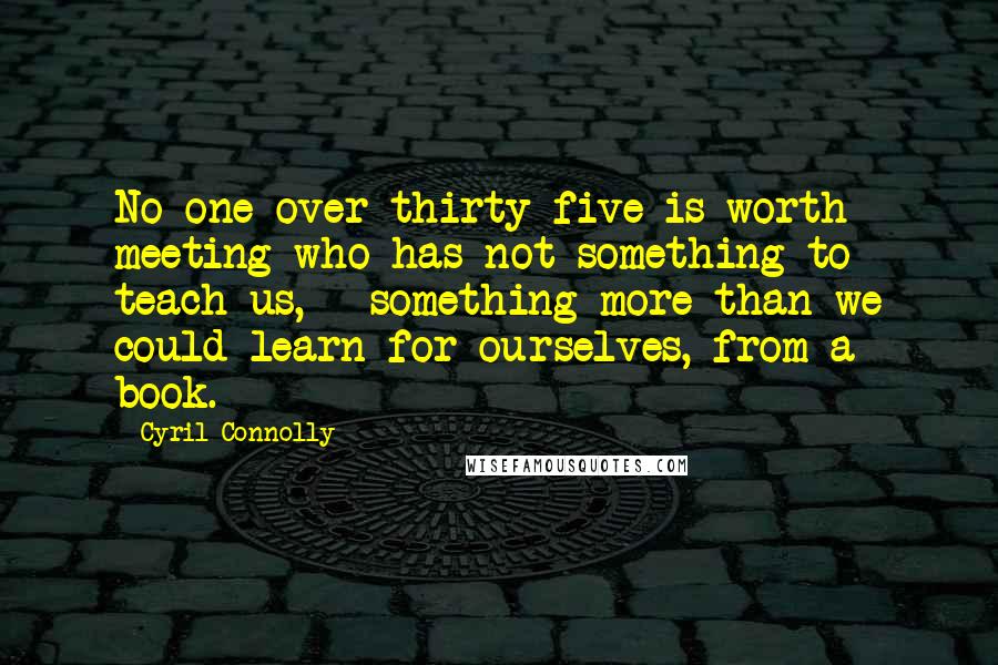 Cyril Connolly Quotes: No one over thirty-five is worth meeting who has not something to teach us, - something more than we could learn for ourselves, from a book.