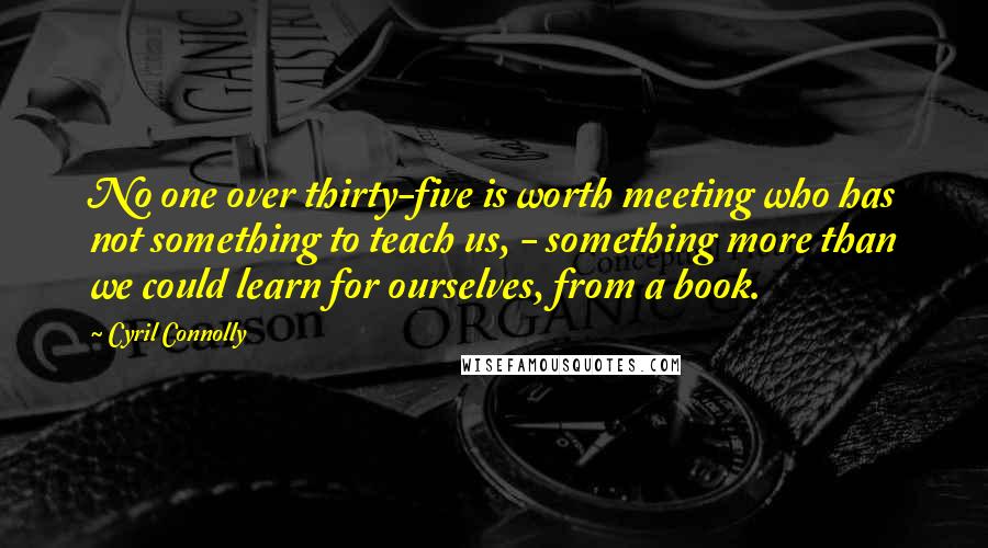 Cyril Connolly Quotes: No one over thirty-five is worth meeting who has not something to teach us, - something more than we could learn for ourselves, from a book.