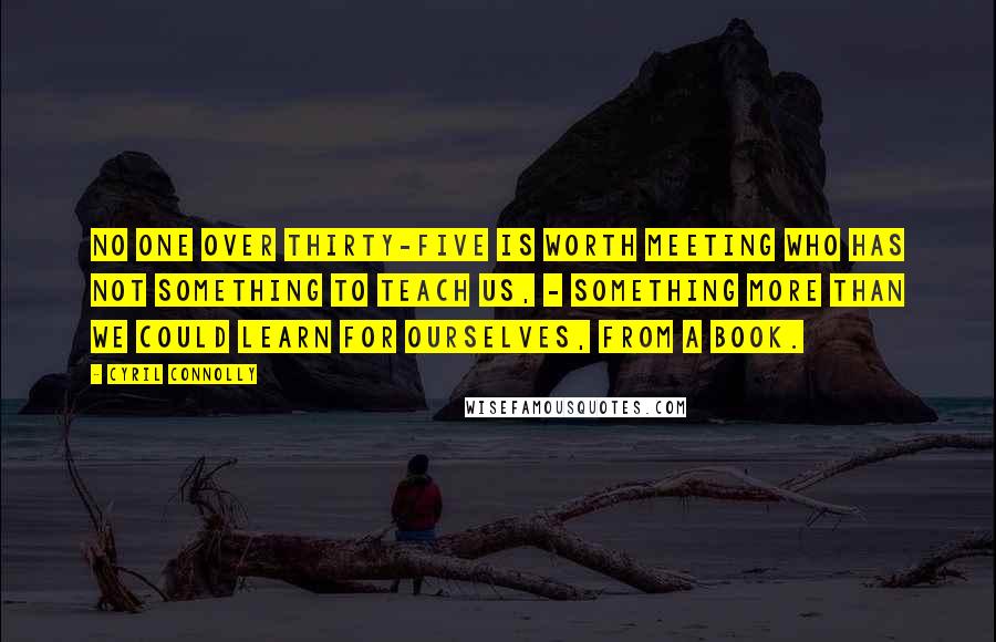 Cyril Connolly Quotes: No one over thirty-five is worth meeting who has not something to teach us, - something more than we could learn for ourselves, from a book.