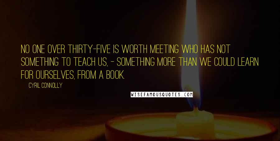 Cyril Connolly Quotes: No one over thirty-five is worth meeting who has not something to teach us, - something more than we could learn for ourselves, from a book.