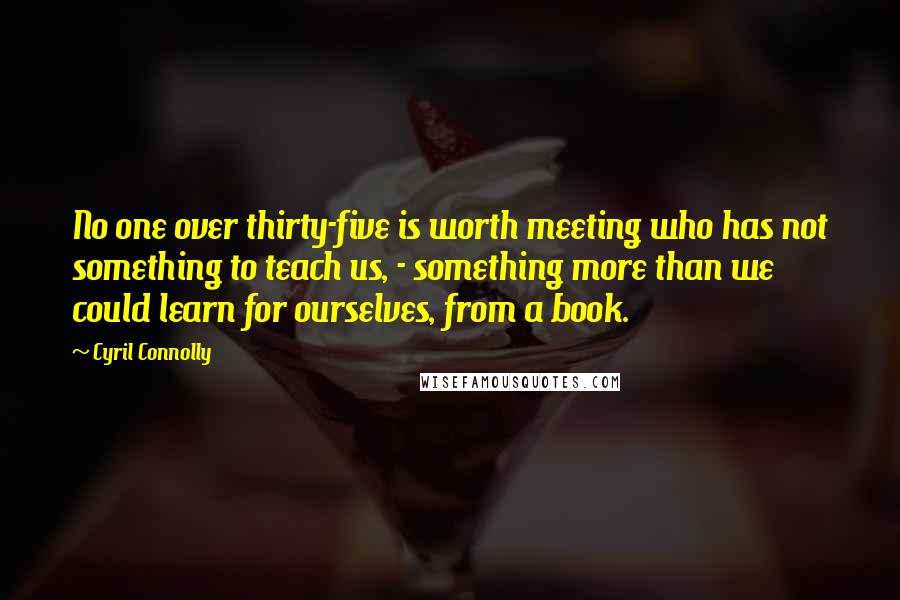 Cyril Connolly Quotes: No one over thirty-five is worth meeting who has not something to teach us, - something more than we could learn for ourselves, from a book.