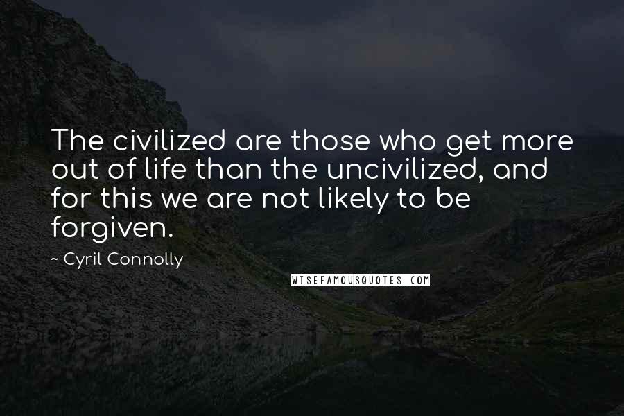 Cyril Connolly Quotes: The civilized are those who get more out of life than the uncivilized, and for this we are not likely to be forgiven.