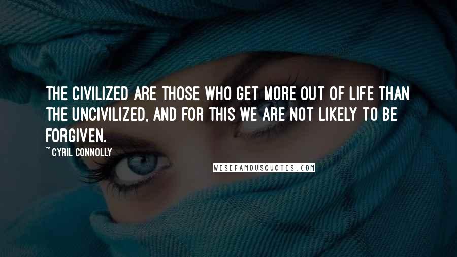 Cyril Connolly Quotes: The civilized are those who get more out of life than the uncivilized, and for this we are not likely to be forgiven.