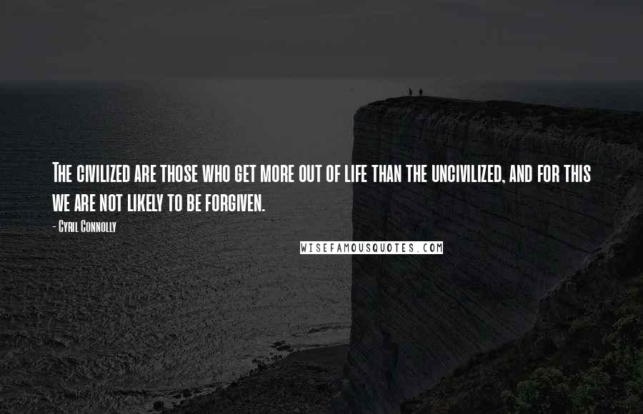 Cyril Connolly Quotes: The civilized are those who get more out of life than the uncivilized, and for this we are not likely to be forgiven.