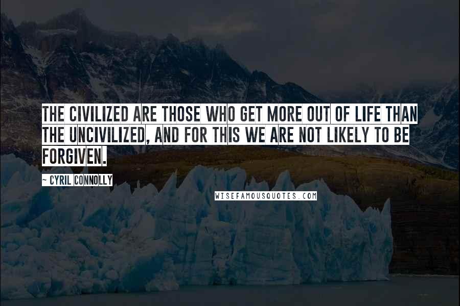 Cyril Connolly Quotes: The civilized are those who get more out of life than the uncivilized, and for this we are not likely to be forgiven.