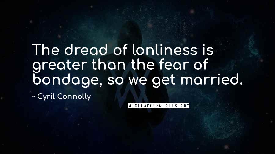 Cyril Connolly Quotes: The dread of lonliness is greater than the fear of bondage, so we get married.