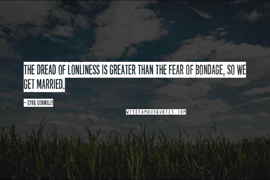 Cyril Connolly Quotes: The dread of lonliness is greater than the fear of bondage, so we get married.