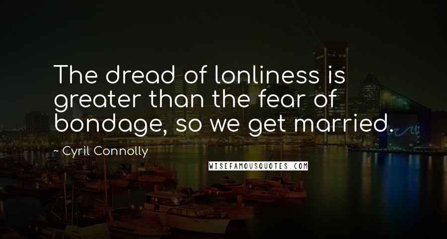 Cyril Connolly Quotes: The dread of lonliness is greater than the fear of bondage, so we get married.