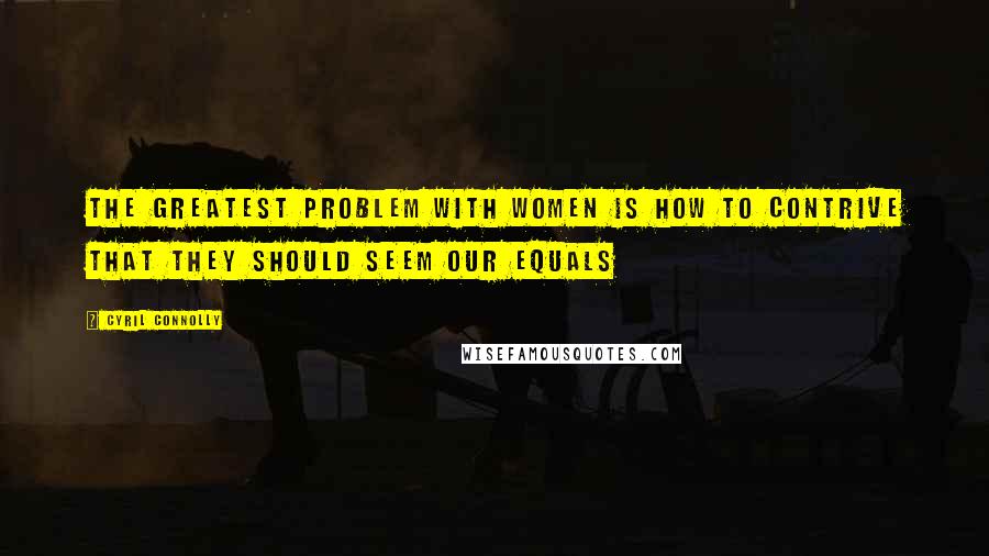 Cyril Connolly Quotes: The greatest problem with women is how to contrive that they should seem our equals