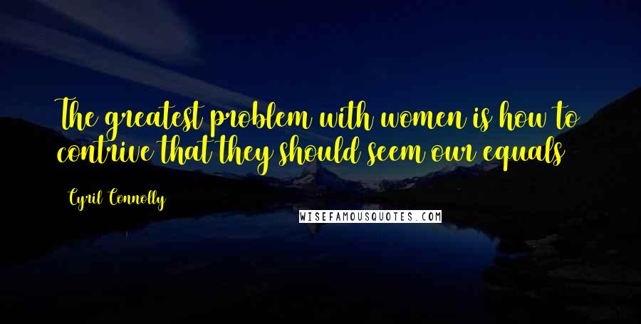 Cyril Connolly Quotes: The greatest problem with women is how to contrive that they should seem our equals