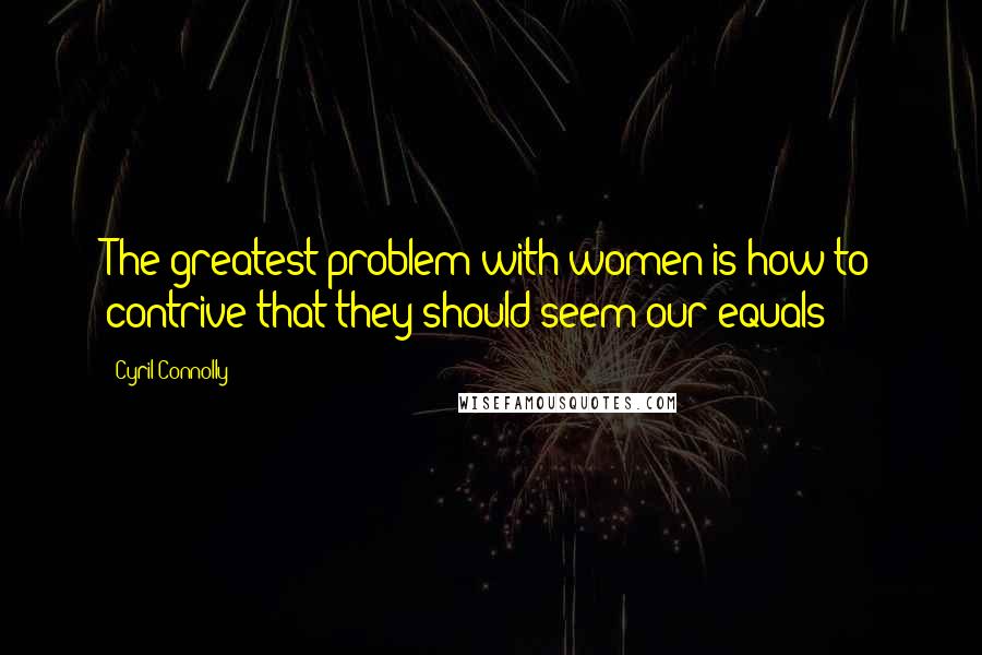Cyril Connolly Quotes: The greatest problem with women is how to contrive that they should seem our equals