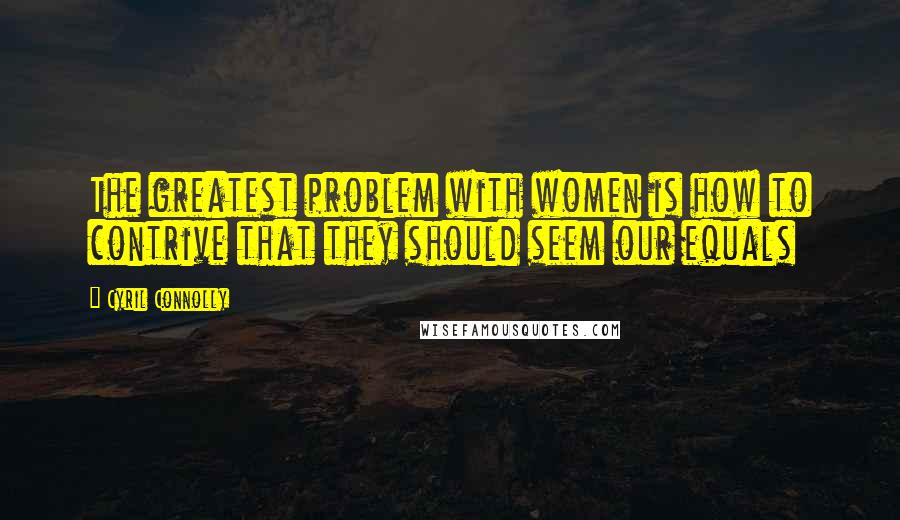 Cyril Connolly Quotes: The greatest problem with women is how to contrive that they should seem our equals