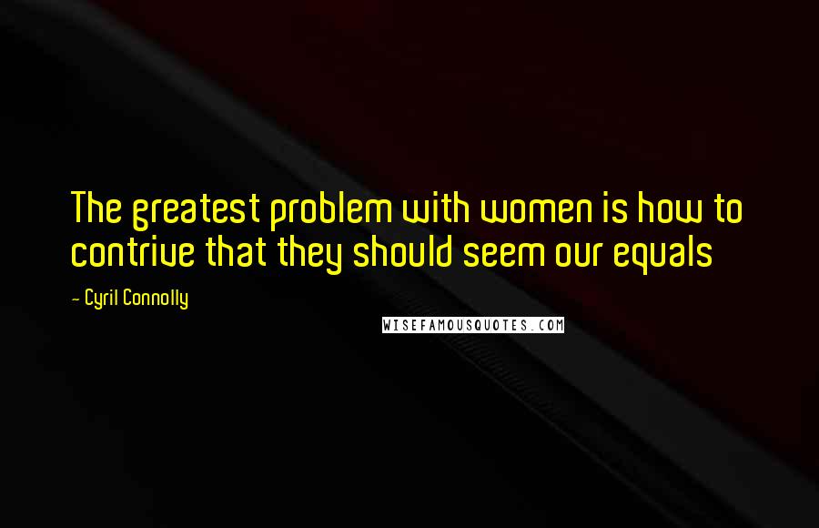 Cyril Connolly Quotes: The greatest problem with women is how to contrive that they should seem our equals