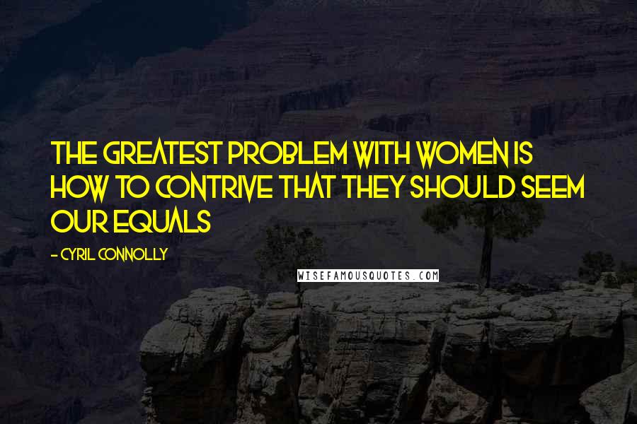 Cyril Connolly Quotes: The greatest problem with women is how to contrive that they should seem our equals