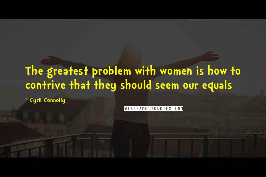 Cyril Connolly Quotes: The greatest problem with women is how to contrive that they should seem our equals