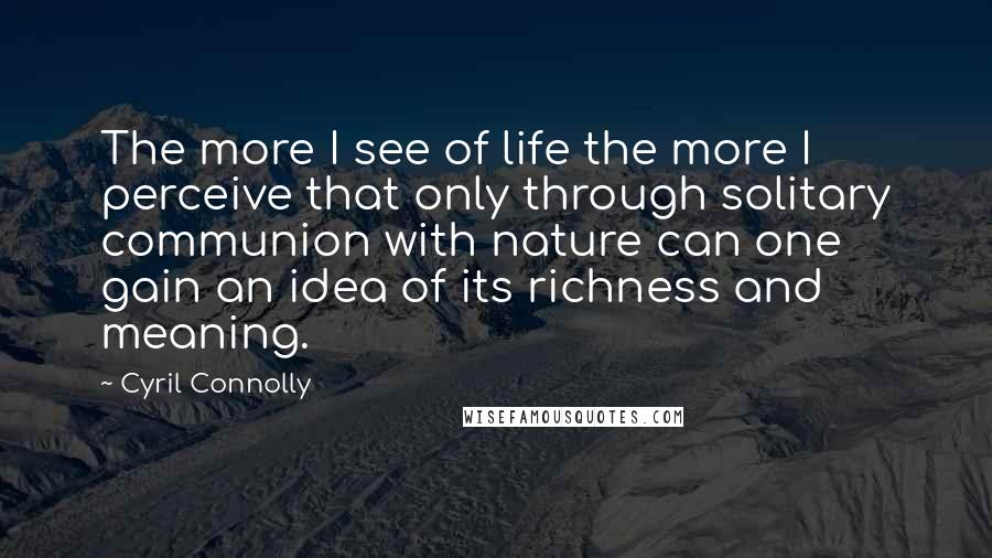 Cyril Connolly Quotes: The more I see of life the more I perceive that only through solitary communion with nature can one gain an idea of its richness and meaning.