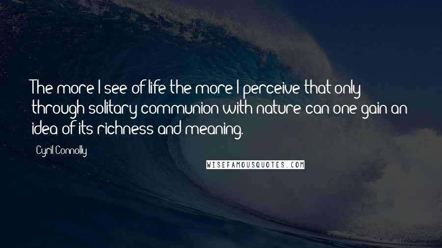 Cyril Connolly Quotes: The more I see of life the more I perceive that only through solitary communion with nature can one gain an idea of its richness and meaning.