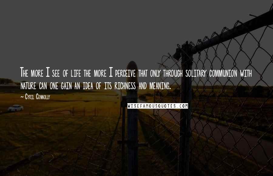 Cyril Connolly Quotes: The more I see of life the more I perceive that only through solitary communion with nature can one gain an idea of its richness and meaning.