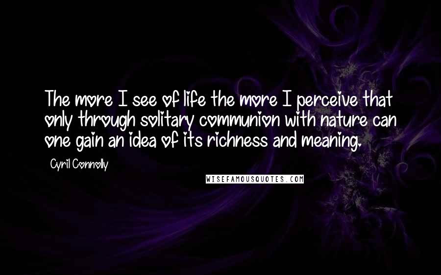 Cyril Connolly Quotes: The more I see of life the more I perceive that only through solitary communion with nature can one gain an idea of its richness and meaning.