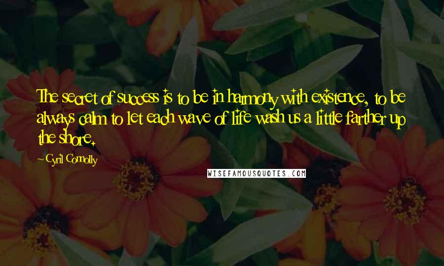 Cyril Connolly Quotes: The secret of success is to be in harmony with existence, to be always calm to let each wave of life wash us a little farther up the shore.