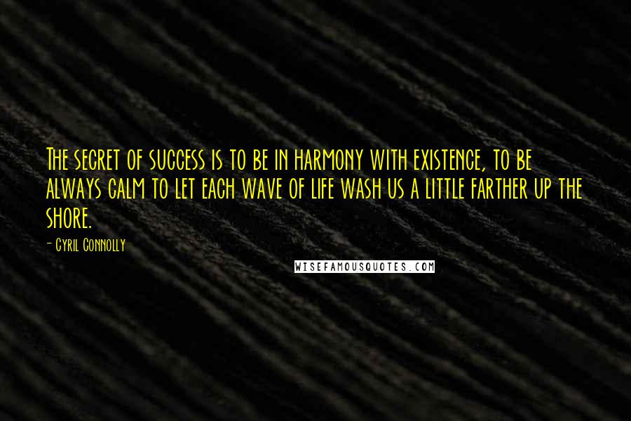 Cyril Connolly Quotes: The secret of success is to be in harmony with existence, to be always calm to let each wave of life wash us a little farther up the shore.