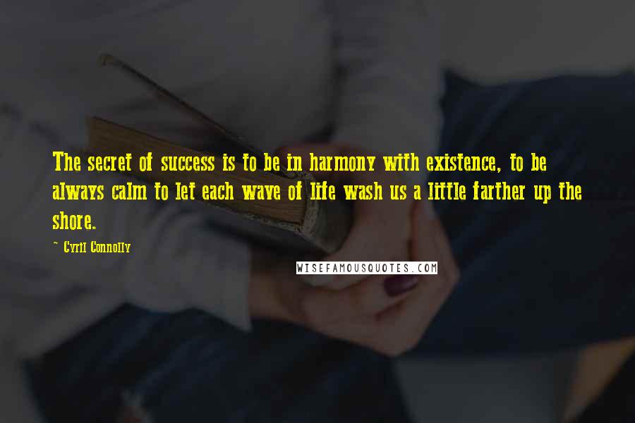 Cyril Connolly Quotes: The secret of success is to be in harmony with existence, to be always calm to let each wave of life wash us a little farther up the shore.