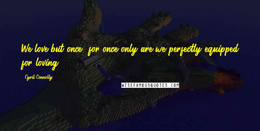 Cyril Connolly Quotes: We love but once, for once only are we perfectly equipped for loving.