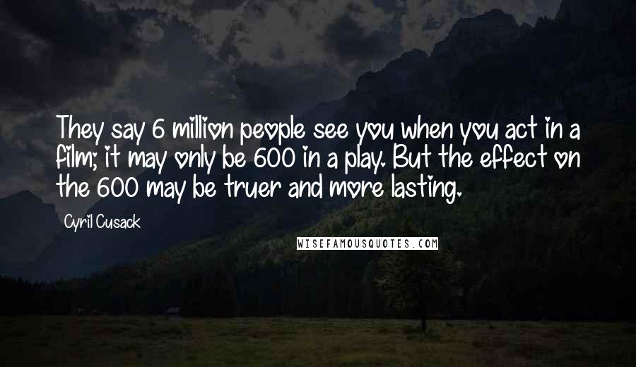 Cyril Cusack Quotes: They say 6 million people see you when you act in a film; it may only be 600 in a play. But the effect on the 600 may be truer and more lasting.
