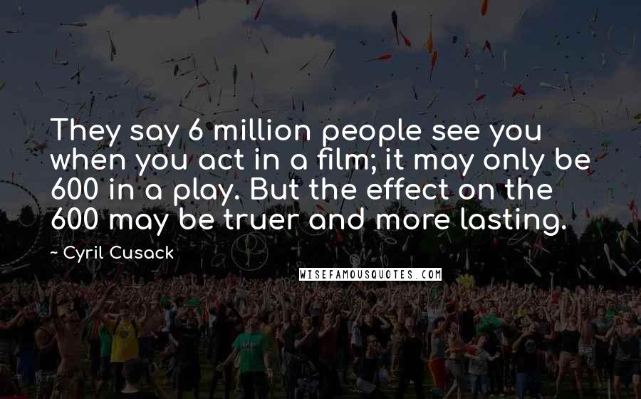 Cyril Cusack Quotes: They say 6 million people see you when you act in a film; it may only be 600 in a play. But the effect on the 600 may be truer and more lasting.