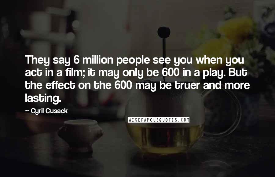 Cyril Cusack Quotes: They say 6 million people see you when you act in a film; it may only be 600 in a play. But the effect on the 600 may be truer and more lasting.