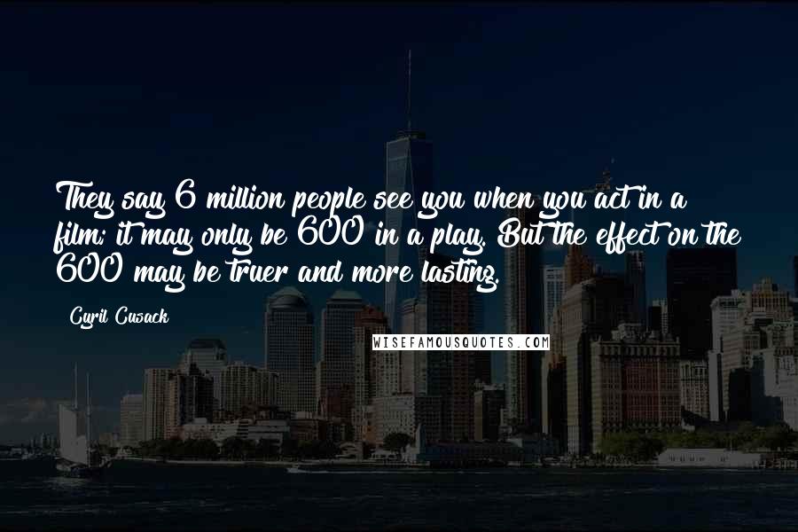 Cyril Cusack Quotes: They say 6 million people see you when you act in a film; it may only be 600 in a play. But the effect on the 600 may be truer and more lasting.