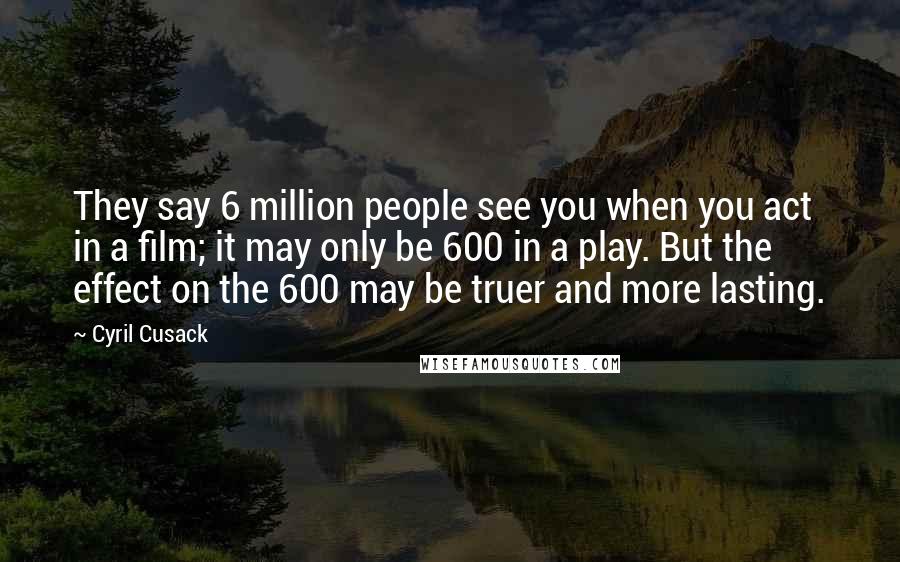 Cyril Cusack Quotes: They say 6 million people see you when you act in a film; it may only be 600 in a play. But the effect on the 600 may be truer and more lasting.