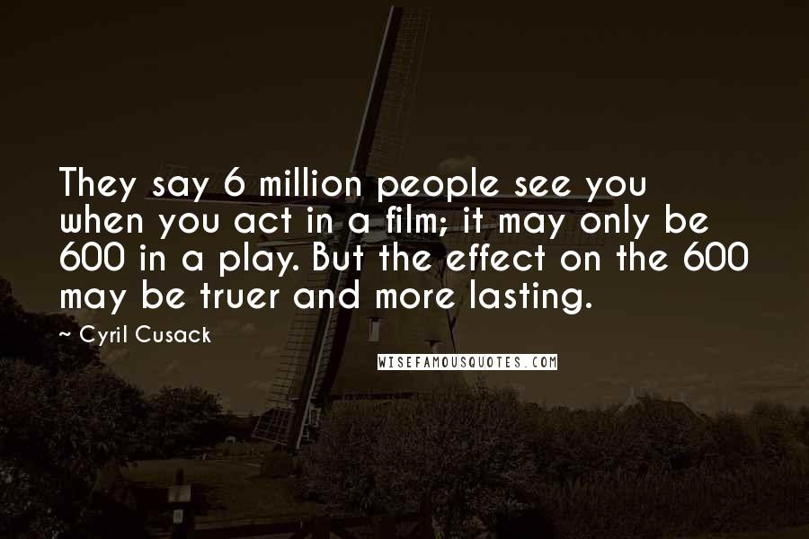 Cyril Cusack Quotes: They say 6 million people see you when you act in a film; it may only be 600 in a play. But the effect on the 600 may be truer and more lasting.
