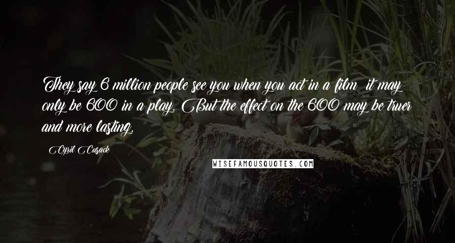 Cyril Cusack Quotes: They say 6 million people see you when you act in a film; it may only be 600 in a play. But the effect on the 600 may be truer and more lasting.