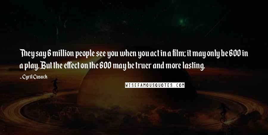 Cyril Cusack Quotes: They say 6 million people see you when you act in a film; it may only be 600 in a play. But the effect on the 600 may be truer and more lasting.