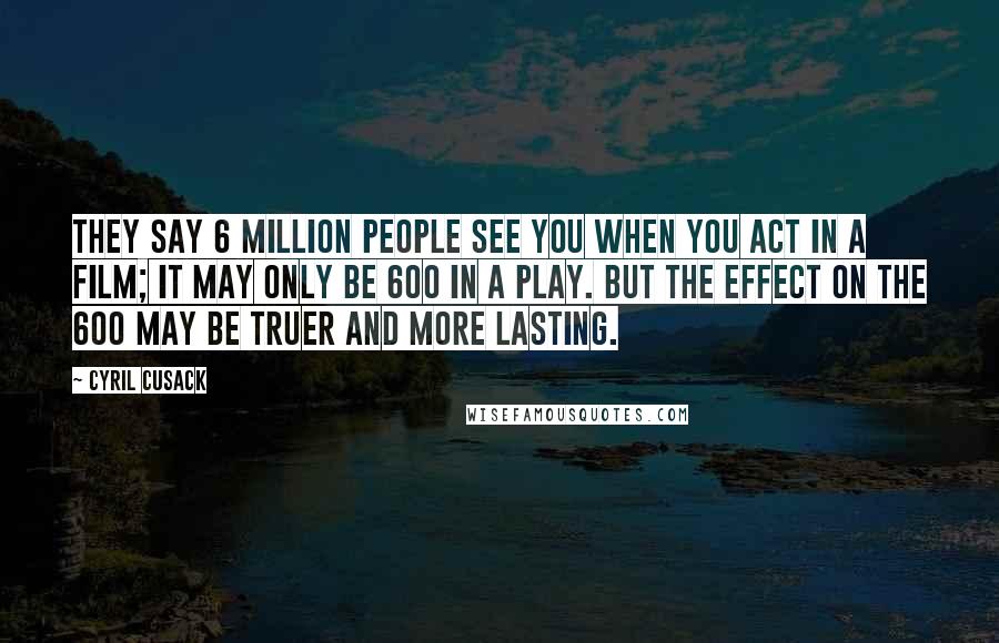 Cyril Cusack Quotes: They say 6 million people see you when you act in a film; it may only be 600 in a play. But the effect on the 600 may be truer and more lasting.