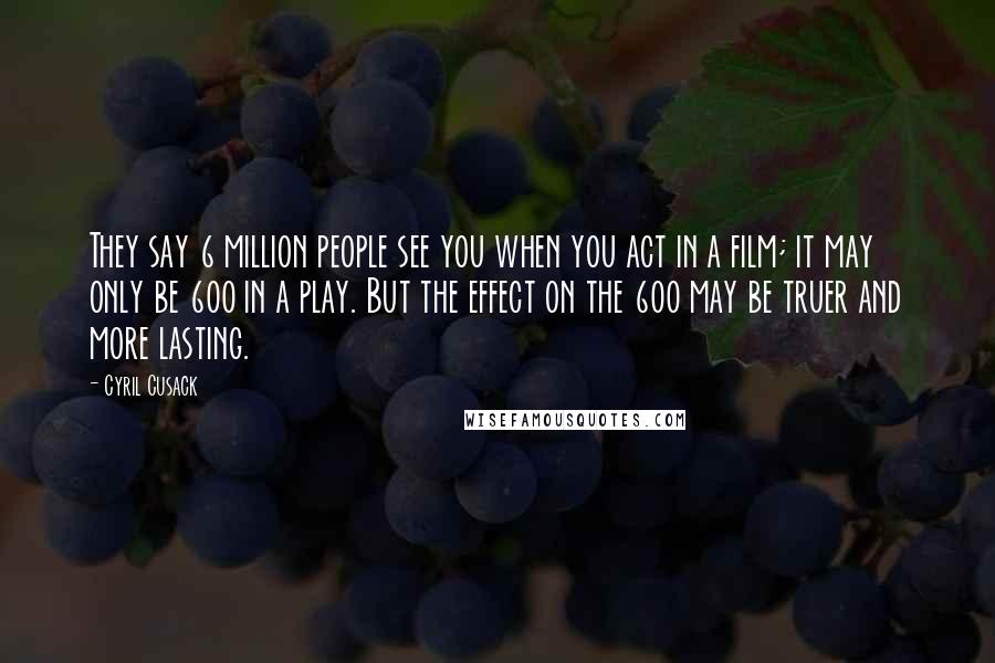 Cyril Cusack Quotes: They say 6 million people see you when you act in a film; it may only be 600 in a play. But the effect on the 600 may be truer and more lasting.