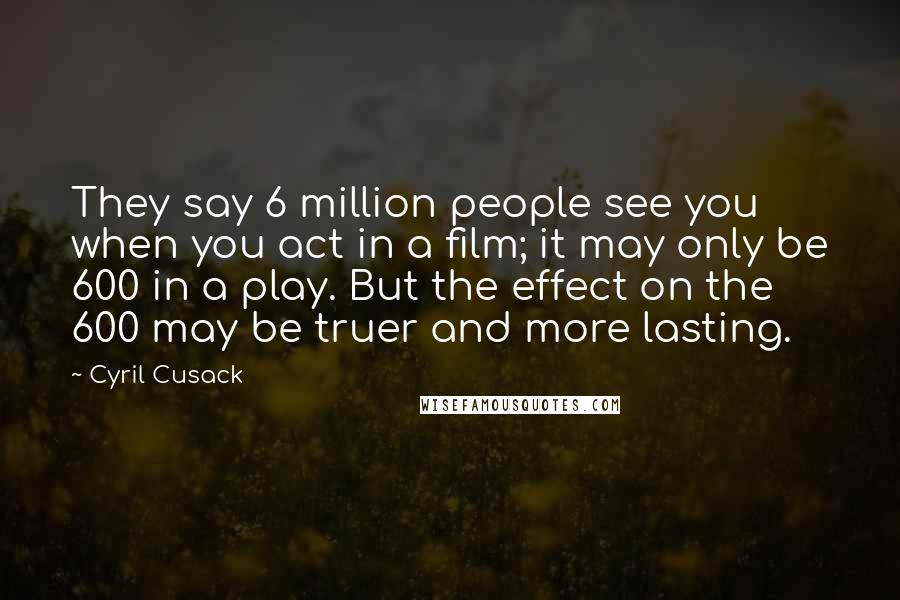 Cyril Cusack Quotes: They say 6 million people see you when you act in a film; it may only be 600 in a play. But the effect on the 600 may be truer and more lasting.