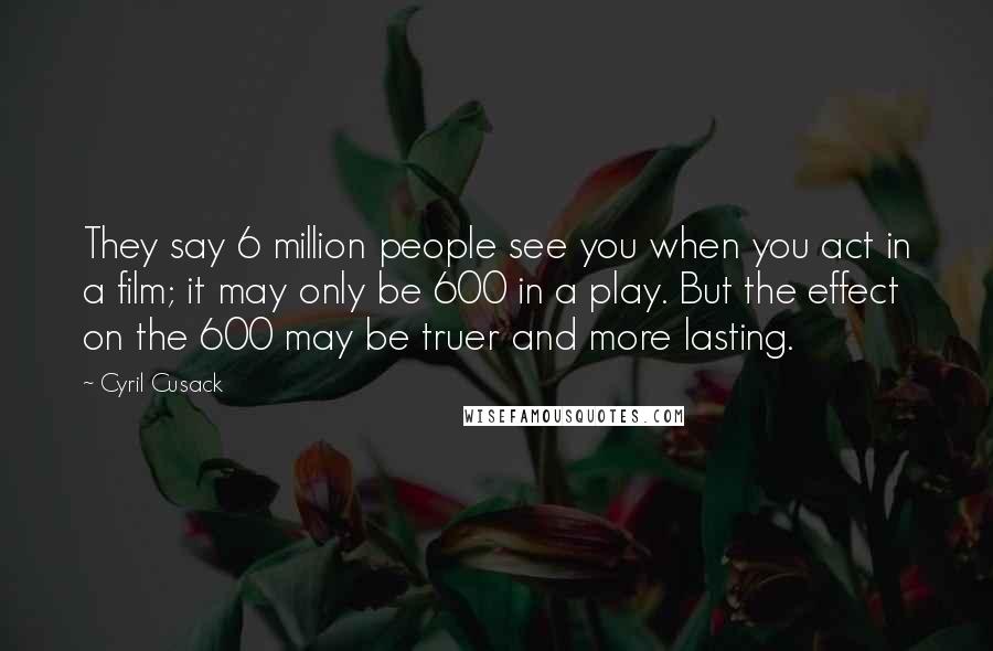 Cyril Cusack Quotes: They say 6 million people see you when you act in a film; it may only be 600 in a play. But the effect on the 600 may be truer and more lasting.