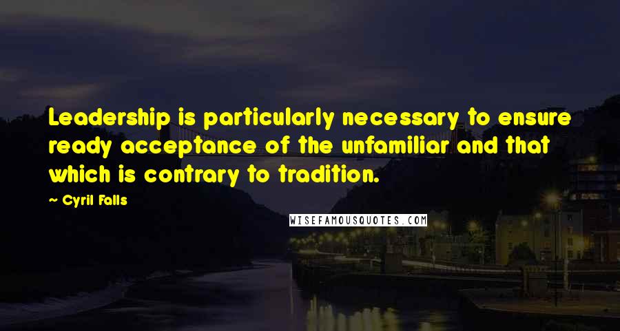 Cyril Falls Quotes: Leadership is particularly necessary to ensure ready acceptance of the unfamiliar and that which is contrary to tradition.