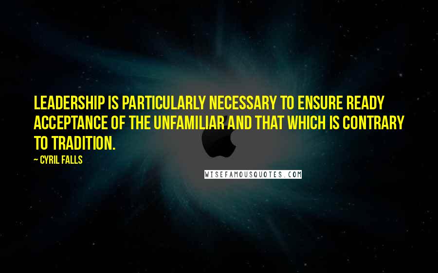 Cyril Falls Quotes: Leadership is particularly necessary to ensure ready acceptance of the unfamiliar and that which is contrary to tradition.