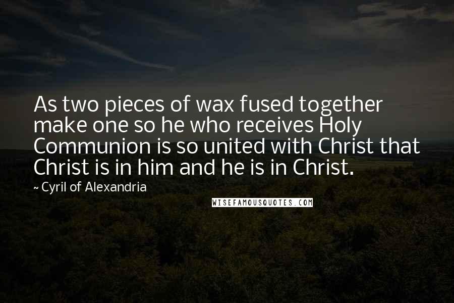 Cyril Of Alexandria Quotes: As two pieces of wax fused together make one so he who receives Holy Communion is so united with Christ that Christ is in him and he is in Christ.