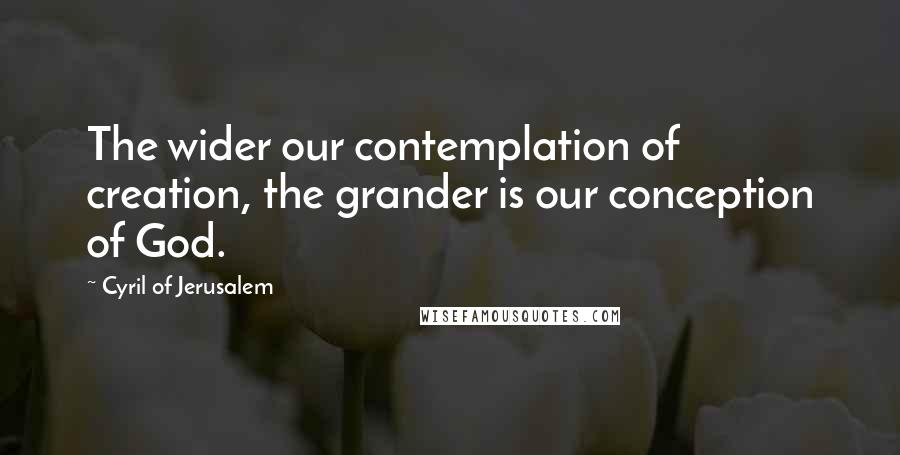 Cyril Of Jerusalem Quotes: The wider our contemplation of creation, the grander is our conception of God.