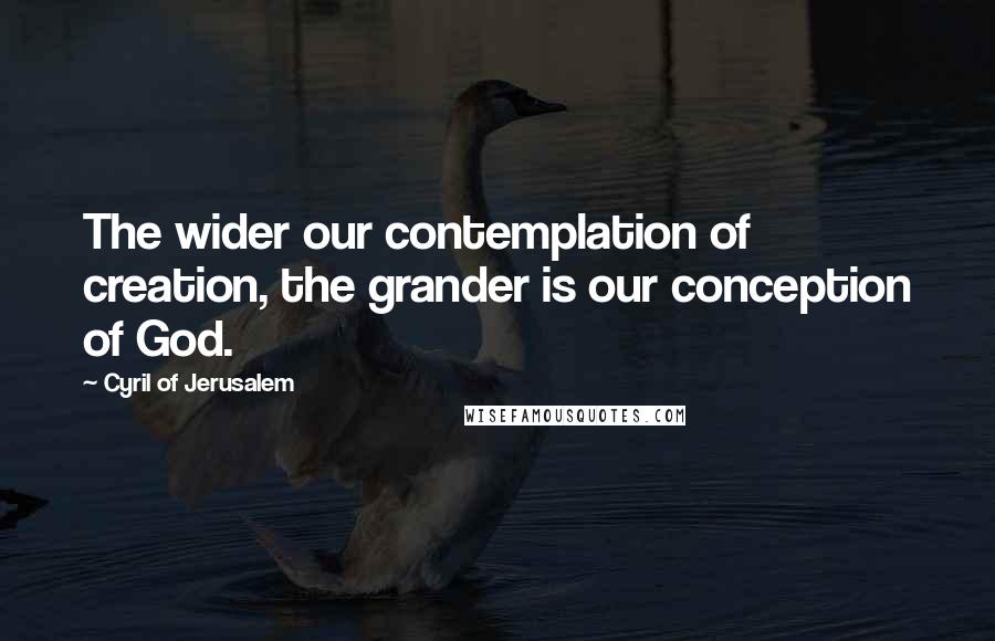 Cyril Of Jerusalem Quotes: The wider our contemplation of creation, the grander is our conception of God.